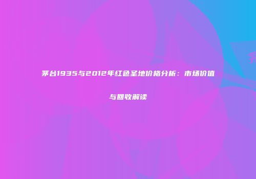 茅台1935与2012年红色圣地价格分析：市场价值与回收解读