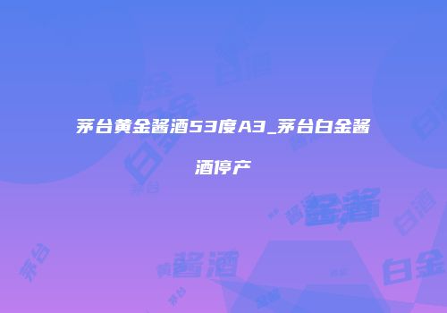 茅台黄金酱酒53度A3_茅台白金酱酒停产