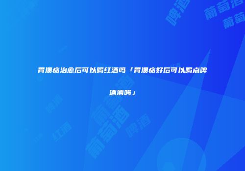 胃溃疡治愈后可以喝红酒吗「胃溃疡好后可以喝点啤酒酒吗」