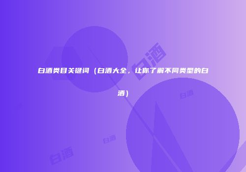 白酒类目关键词（白酒大全，让你了解不同类型的白酒）