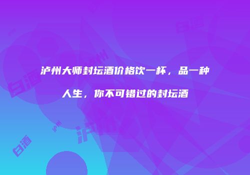 泸州大师封坛酒价格饮一杯，品一种人生，你不可错过的封坛酒