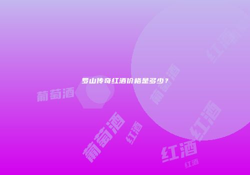 罗山传奇红酒价格是多少？