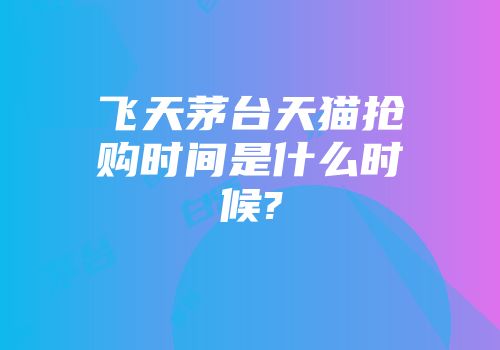 飞天茅台天猫抢购时间是什么时候?