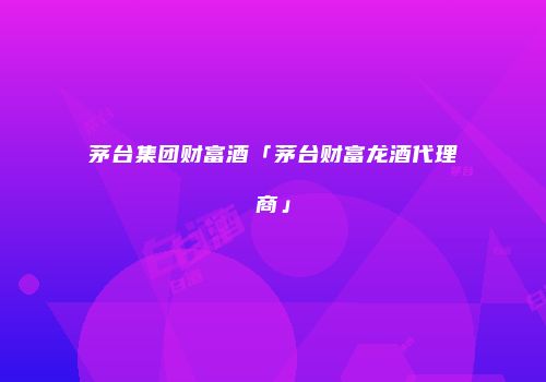 茅台集团财富酒「茅台财富龙酒代理商」