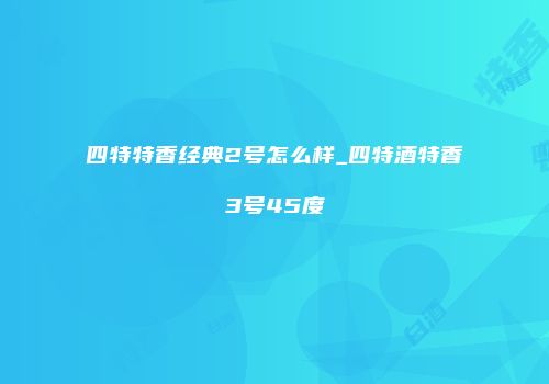 四特特香经典2号怎么样_四特酒特香3号45度