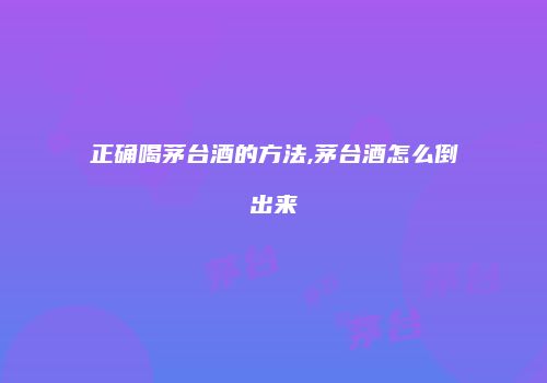 正确喝茅台酒的方法,茅台酒怎么倒出来