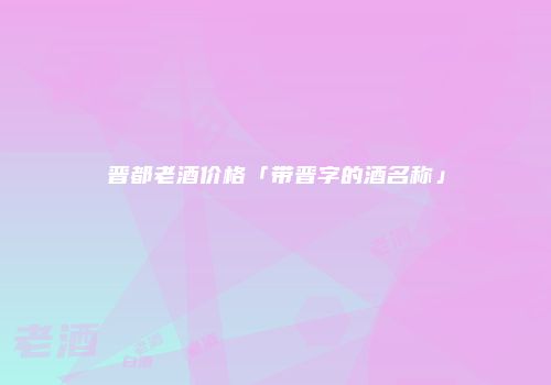 晋都老酒价格「带晋字的酒名称」