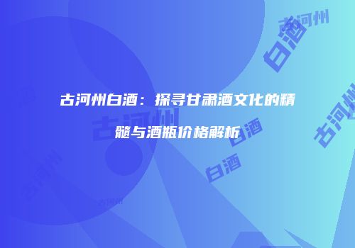 古河州白酒：探寻甘肃酒文化的精髓与酒瓶价格解析
