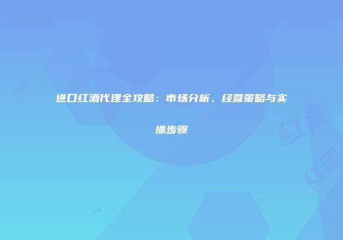 进口红酒代理全攻略：市场分析、经营策略与实操步骤