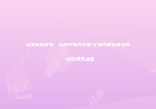 品味美酒佳肴，搭配红酒的奶酪,让你的味蕾体验不一样的美食盛宴