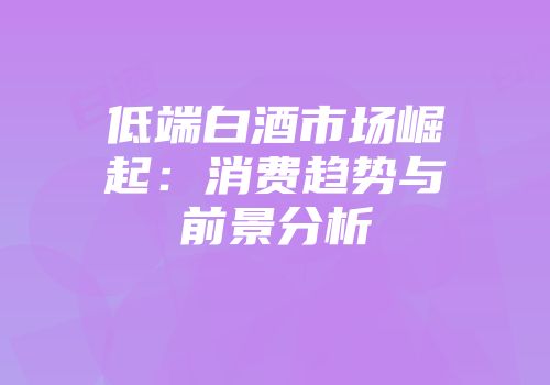 低端白酒市场崛起：消费趋势与前景分析