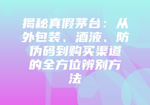 揭秘真假茅台：从外包装、酒液、防伪码到购买渠道的全方位辨别方法
