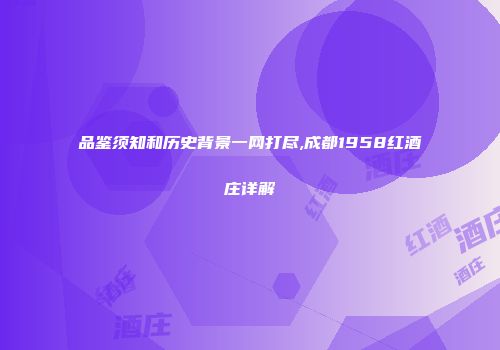 品鉴须知和历史背景一网打尽,成都1958红酒庄详解
