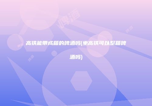 高铁能带成箱的啤酒吗(坐高铁可以整箱啤酒吗)