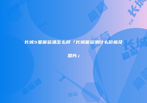 长城5星葡萄酒怎么样「长城葡萄酒什么价格及图片」