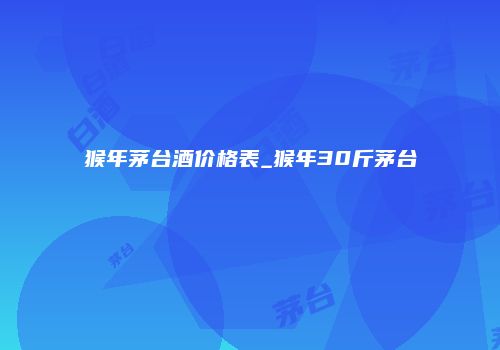 猴年茅台酒价格表_猴年30斤茅台