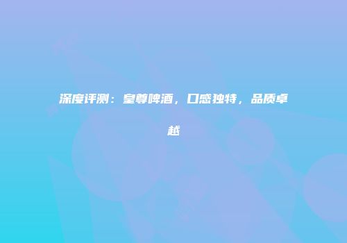 深度评测：皇尊啤酒，口感独特，品质卓越