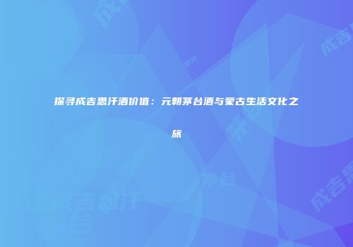 探寻成吉思汗酒价值：元朝茅台酒与蒙古生活文化之旅