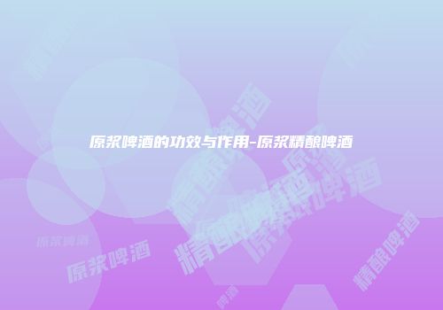 原浆啤酒的功效与作用-原浆精酿啤酒