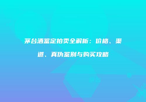 茅台酒鉴定拍卖全解析：价格、渠道、真伪鉴别与购买攻略
