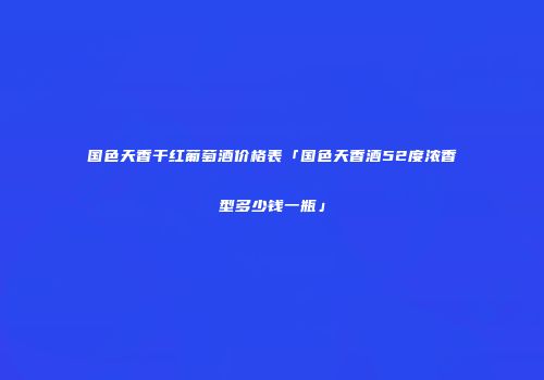 国色天香干红葡萄酒价格表「国色天香酒52度浓香型多少钱一瓶」