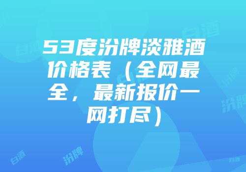 53度汾牌淡雅酒价格表（全网最全，最新报价一网打尽）