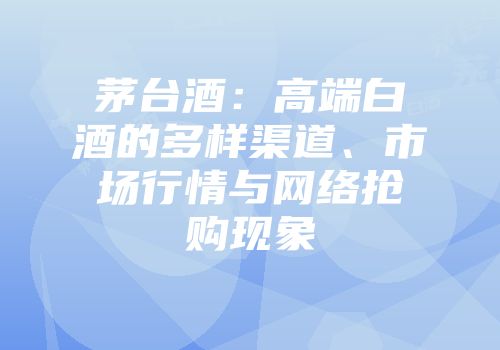 茅台酒：高端白酒的多样渠道、市场行情与网络抢购现象