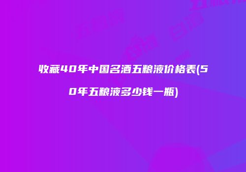 收藏40年中国名酒五粮液价格表(50年五粮液多少钱一瓶)