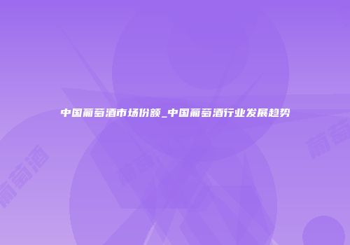中国葡萄酒市场份额_中国葡萄酒行业发展趋势