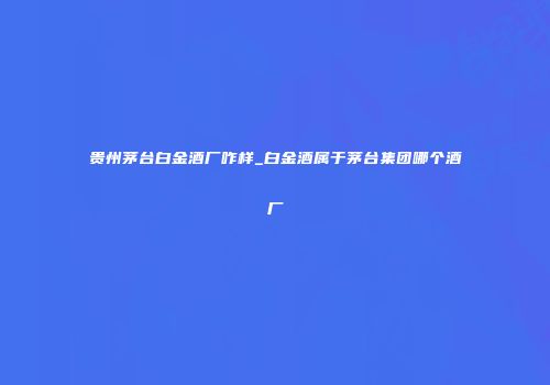 贵州茅台白金酒厂咋样_白金酒属于茅台集团哪个酒厂