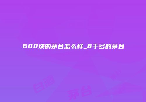 600块的茅台怎么样_6千多的茅台