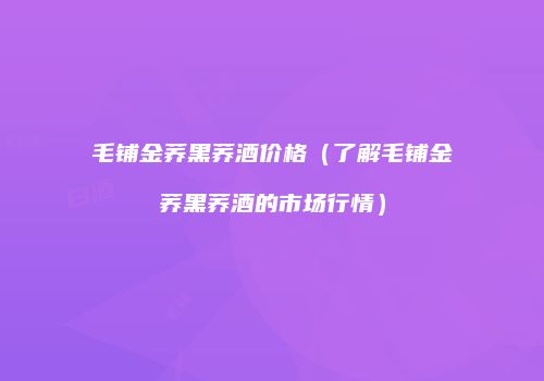 毛铺金荞黑荞酒价格（了解毛铺金荞黑荞酒的市场行情）