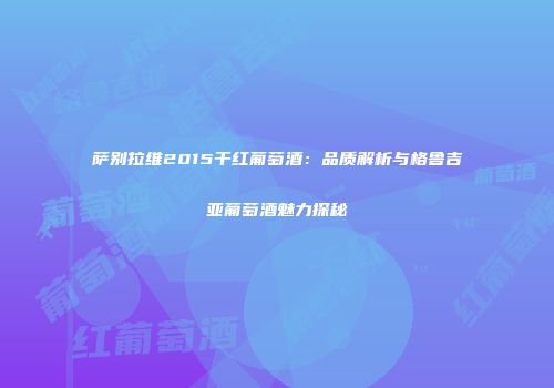 萨别拉维2015干红葡萄酒：品质解析与格鲁吉亚葡萄酒魅力探秘
