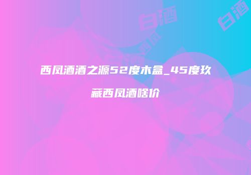 西凤酒酒之源52度木盒_45度玖藏西凤酒啥价