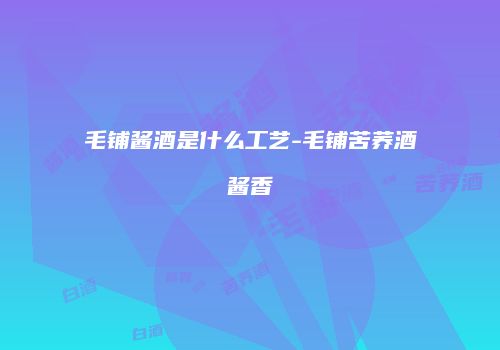 毛铺酱酒是什么工艺-毛铺苦荞酒酱香