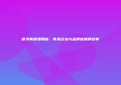 探寻青稞酒奥秘：传承古法与品牌佳酿的故事