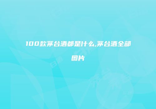 100款茅台酒都是什么,茅台酒全部图片