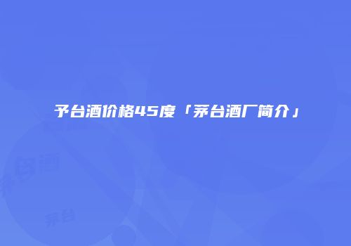 予台酒价格45度「茅台酒厂简介」