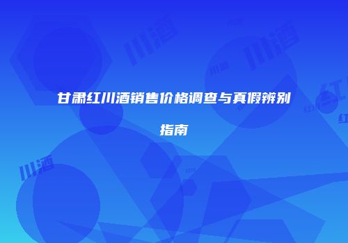 甘肃红川酒销售价格调查与真假辨别指南