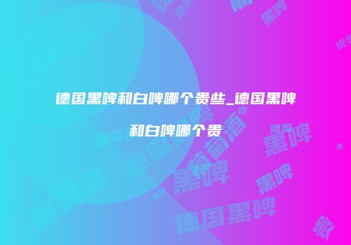 德国黑啤和白啤哪个贵些_德国黑啤和白啤哪个贵