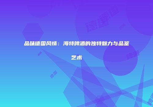 品味德国风情：海特啤酒的独特魅力与品鉴艺术
