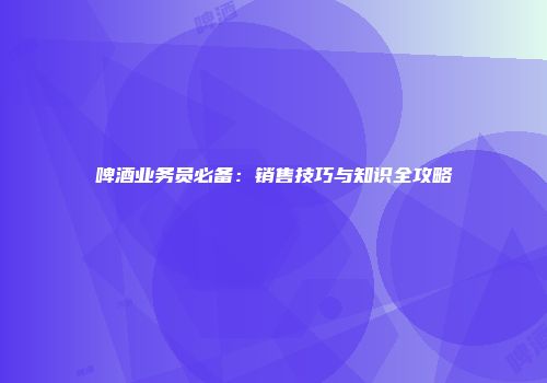 啤酒业务员必备：销售技巧与知识全攻略