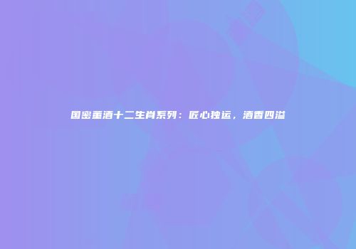 国密董酒十二生肖系列：匠心独运，酒香四溢