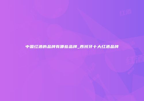 中国红酒的品牌有哪些品牌_西班牙十大红酒品牌