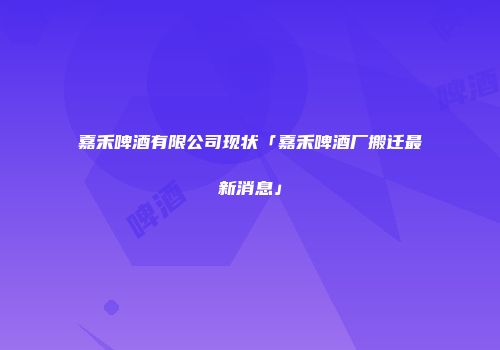 嘉禾啤酒有限公司现状「嘉禾啤酒厂搬迁最新消息」