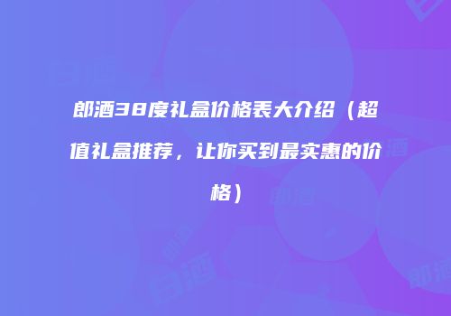 郎酒38度礼盒价格表大介绍（超值礼盒推荐，让你买到最实惠的价格）