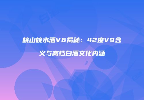 皖山皖水酒V6揭秘：42度V9含义与高档白酒文化内涵