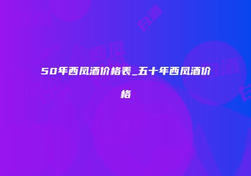50年西凤酒价格表_五十年西凤酒价格