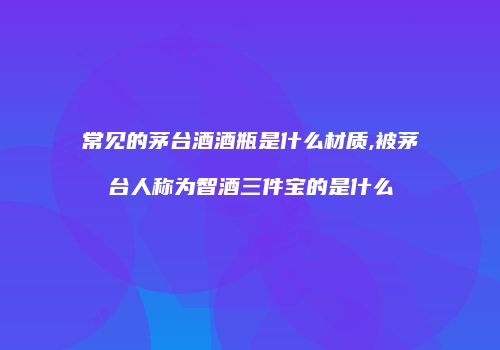常见的茅台酒酒瓶是什么材质,被茅台人称为智酒三件宝的是什么