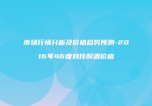 市场行情分析及价格趋势预测-2016年46度刘伶醉酒价格